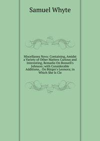 Miscellanea Nova: Containing, Amidst a Variety of Other Matters Curious and Interesting, Remarks On Boswell's Johnson; with Considerable Additions, . On B?rger's Leonora; in Which She Is Cle