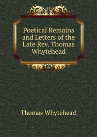 Poetical Remains and Letters of the Late Rev. Thomas Whytehead