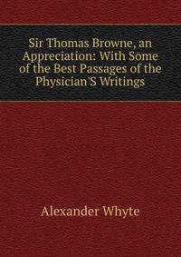 Sir Thomas Browne, an Appreciation: With Some of the Best Passages of the Physician'S Writings