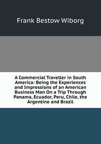 A Commercial Traveller in South America: Being the Experiences and Impressions of an American Business Man On a Trip Through Panama, Ecuador, Peru, Chile, the Argentine and Brazil