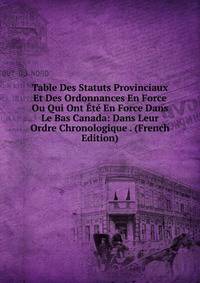 Table Des Statuts Provinciaux Et Des Ordonnances En Force Ou Qui Ont Ete En Force Dans Le Bas Canada: Dans Leur Ordre Chronologique . (French Edition)