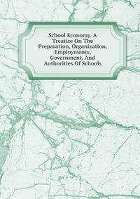 School Economy. A Treatise On The Preparation, Organization, Employments, Government, And Authorities Of Schools