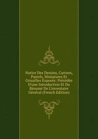 Notice Des Dessins, Cartons, Pastels, Miniatures Et Grisailles Expos?s: Pr?c?d?e D'une Introduction Et Du R?sum? De L'inventaire G?n?ral (French Edition)