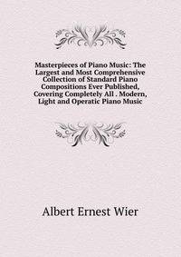 Masterpieces of Piano Music: The Largest and Most Comprehensive Collection of Standard Piano Compositions Ever Published, Covering Completely All . Modern, Light and Operatic Piano Music