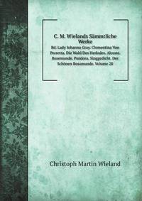C. M. Wielands Smmtliche Werke. Bd. Lady Iohanna Gray. Clementina Von Porretta. Die Wahl Des Herkules. Alceste. Rosemunde. Pandora. Singgedicht. Der Schnen Rosamunde. Volume 28