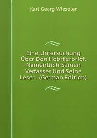 Eine Untersuchung Uber Den Hebraerbrief, Namentlich Seinen Verfasser Und Seine Leser . (German Edition)