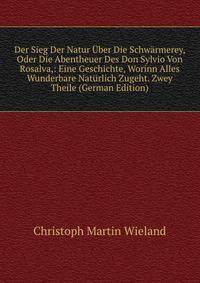 Der Sieg Der Natur Uber Die Schwarmerey, Oder Die Abentheuer Des Don Sylvio Von Rosalva,: Eine Geschichte, Worinn Alles Wunderbare Naturlich Zugeht. Zwey Theile (German Edition)