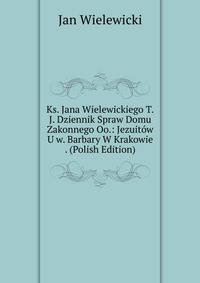 Ks. Jana Wielewickiego T.J. Dziennik Spraw Domu Zakonnego Oo.: Jezuitow U w. Barbary W Krakowie . (Polish Edition)