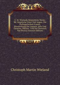 C. M. Wielands S?mmtliche Werke: Bd. Gespr?che Unter Vier Augen. Die Pythagorischen Frauen. Ehrenrettung Der Aspasia, Julia Und Faustina. Nikolas . Und Der Derwisch Von Brussa (German Edition)