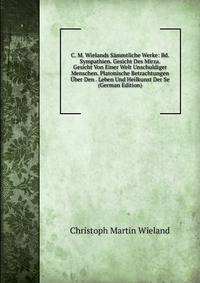 C. M. Wielands Sammtliche Werke: Bd. Sympathien. Gesicht Des Mirza. Gesicht Von Einer Welt Unschuldiger Menschen. Platonische Betrachtungen Uber Den . Leben Und Heilkunst Der Se (German Edition)