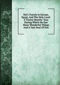 Hal's Travels In Europe, Egypt, And The Holy Land: A Twelve Months' Tour During Which He Saw Many Wonderful Things And A Vast Deal Of Fun