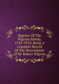 Register Of The Wigram Family, 1743-1913; Being A Complete Record Of The Descendants Of Sir Robert Wigram