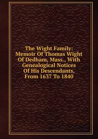 The Wight Family: Memoir Of Thomas Wight Of Dedham, Mass., With Genealogical Notices Of His Descendants, From 1637 To 1840