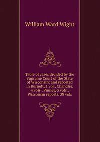 Table of cases decided by the Supreme Court of the State of Wisconsin: and reported in Burnett, 1 vol., Chandler, 4 vols., Pinney, 3 vols., Wisconsin reports, 38 vols.