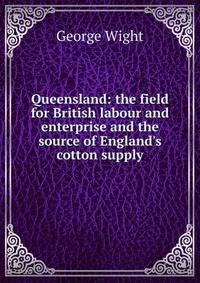 Queensland: the field for British labour and enterprise and the source of England's cotton supply