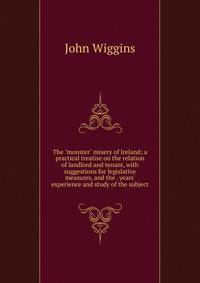 The "monster" misery of Ireland; a practical treatise on the relation of landlord and tenant, with suggestions for legislative measures, and the . years' experience and study of the subject