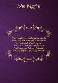 The Practice of Embanking Lands from the Sea, Treated As a Means of Profitable Employment of Capital: With Examples and Particulars of Actual . Remarks On the Repair of Old Sea-Walls
