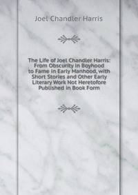 The Life of Joel Chandler Harris: From Obscurity in Boyhood to Fame in Early Manhood, with Short Stories and Other Early Literary Work Not Heretofore Published in Book Form