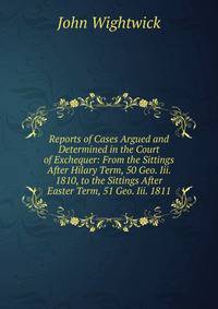 Reports of Cases Argued and Determined in the Court of Exchequer: From the Sittings After Hilary Term, 50 Geo. Iii. 1810, to the Sittings After Easter Term, 51 Geo. Iii. 1811