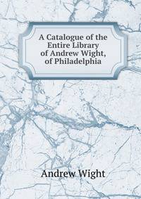 A Catalogue of the Entire Library of Andrew Wight, of Philadelphia
