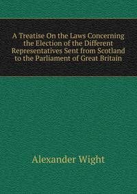 A Treatise On the Laws Concerning the Election of the Different Representatives Sent from Scotland to the Parliament of Great Britain