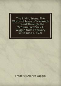 The Living Jesus: The Words of Jesus of Nazareth Uttered Through the Medium Frederick A. Wiggin from February 11 to June 1, 1921