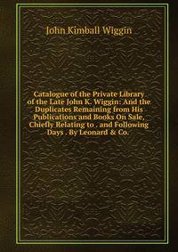 Catalogue of the Private Library of the Late John K. Wiggin: And the Duplicates Remaining from His Publications and Books On Sale, Chiefly Relating to . and Following Days . By Leonard &amp; Co. .