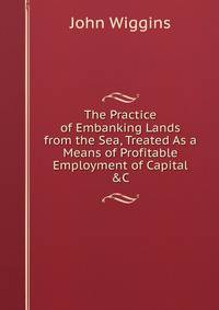 The Practice of Embanking Lands from the Sea, Treated As a Means of Profitable Employment of Capital &amp;C.
