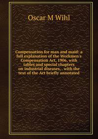 Compensation for man and maid: a full explanation of the Workmen's Compensation Act, 1906, with tables and special chapters on industrial diseases, . with the text of the Act briefly annotated