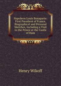 Napoleon Louis Bonaparte: First President of France. Biographical and Personal Sketches, Including a Visit to the Prince at the Castle of Ham