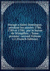Voyage a Saint-Domingue, pendant les annees 1788, 1789 et 1790; par le baron de Wimpffen. ; Tome premier -second Volume v.2 (French Edition)