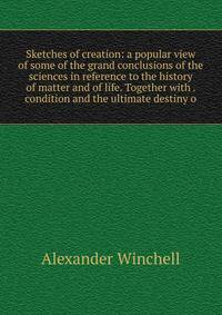 Sketches of creation: a popular view of some of the grand conclusions of the sciences in reference to the history of matter and of life. Together with . condition and the ultimate destiny o