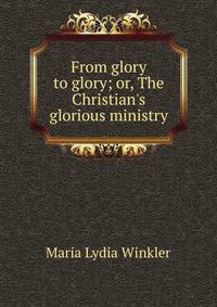 From glory to glory; or, The Christian's glorious ministry