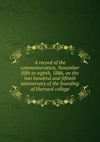 A record of the commemoration, November fifth to eighth, 1886, on the two hundred and fiftieth anniversary of the founding of Harvard college