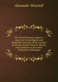 The Grand Traverse region; a report on the geological and industrial resources of the counties of Antrim, Grand Traverse, Benzie, and Leelanaw in the Lower Peninsula of Michigan