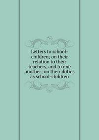 Letters to school-children; on their relation to their teachers, and to one another; on their duties as school-children