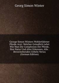 George Simon Winters Wohlerfahrner Pferde-Arzt: Welcher Grundlich Lehrt Wie Man Die Complexion Der Pferde, Ihre Natur Und Alter Erkennen, Alle . Bevorstehenden Uebeln Verwa (German Edition)