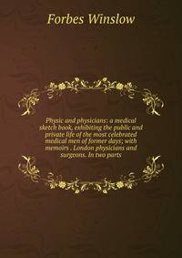 Physic and physicians: a medical sketch book, exhibiting the public and private life of the most celebrated medical men of former days; with memoirs . London physicians and surgeons. In two parts