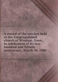A record of the services held at the Congregational church of Windsor, Conn., in celebration of its two hundred and fiftieth anniversary, March 30, 1880