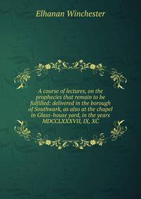 A course of lectures, on the prophecies that remain to be fulfilled: delivered in the borough of Southwark, as also at the chapel in Glass-house yard, in the years MDCCLXXXVII, IX, XC