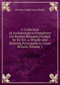 A Collection of Archaeological Pamphlets On Roman Remains Formed by Sir B.C.a. Windle and Relating Principally to Great Britain, Volume 1