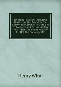 Unequal Taxation: Including Reviews of the Report of the Boston Tax Commission, the Bill to Compel Land-Owners to Pay for Streets, the Street Railway Tax Bill, the Doomage Bill