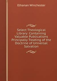 Select Theological Library: Containing Valuable Publications Principally Treating of the Doctrine of Universal Salvation