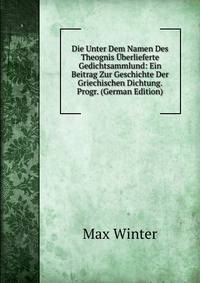 Die Unter Dem Namen Des Theognis Uberlieferte Gedichtsammlund: Ein Beitrag Zur Geschichte Der Griechischen Dichtung. Progr. (German Edition)