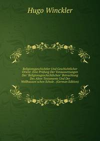 Religionsgeschichtler Und Geschichtlicher Orient: Eine Pr?fung Der Voraussetzungen Der "Religionsgeschichtlichen" Betrachtung Des Alten Testaments Und Der Wellhausen'schen Schule . (German Edition)