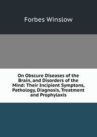 On Obscure Diseases of the Brain, and Disorders of the Mind: Their Incipient Symptons, Pathology, Diagnosis, Treatment and Prophylaxis