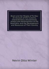 Brazil and Her People of To-Day: An Account of the Customs, Characteristics, Amusements, History and Advancement of the Brazilians, and the Development and Resources of Their Country