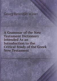 A Grammar of the New Testament Dictionary Intended As an Introduction to the Critical Study of the Greek New Testament .