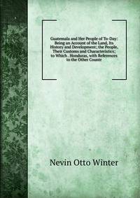 Guatemala and Her People of To-Day: Being an Account of the Land, Its History and Development; the People, Their Customs and Characteristics; to Which . Honduras, with References to the Other Countr