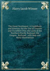 The Great Northwest: A Guidebook and Itinerary for the Use of Tourists and Travellers Over the Lines of the Northern Pacific Railroad, the Oregon . Railroad . with Map and Many Illustrations